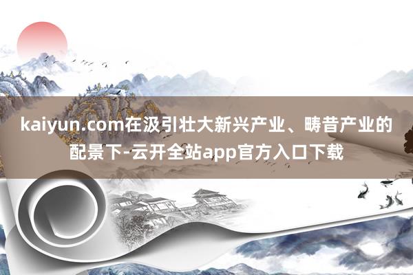 kaiyun.com在汲引壮大新兴产业、畴昔产业的配景下-云开全站app官方入口下载