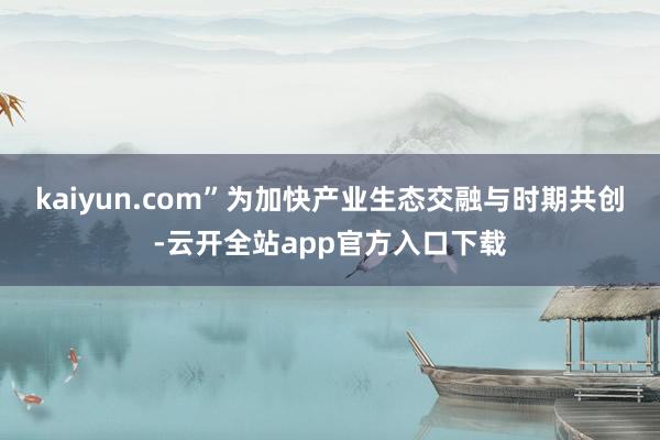 kaiyun.com”　　为加快产业生态交融与时期共创-云开全站app官方入口下载