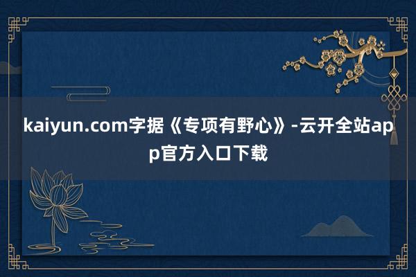kaiyun.com　　字据《专项有野心》-云开全站app官方入口下载