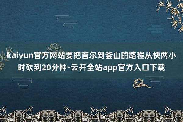 kaiyun官方网站要把首尔到釜山的路程从快两小时砍到20分钟-云开全站app官方入口下载