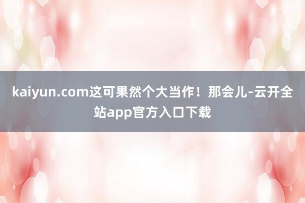 kaiyun.com这可果然个大当作！那会儿-云开全站app官方入口下载