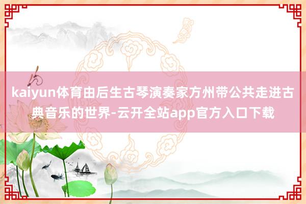 kaiyun体育由后生古琴演奏家方州带公共走进古典音乐的世界-云开全站app官方入口下载