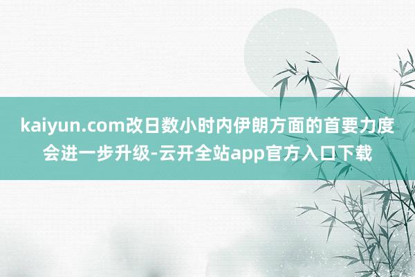 kaiyun.com改日数小时内伊朗方面的首要力度会进一步升级-云开全站app官方入口下载