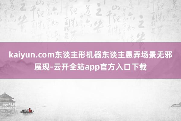 kaiyun.com东谈主形机器东谈主愚弄场景无邪展现-云开全站app官方入口下载