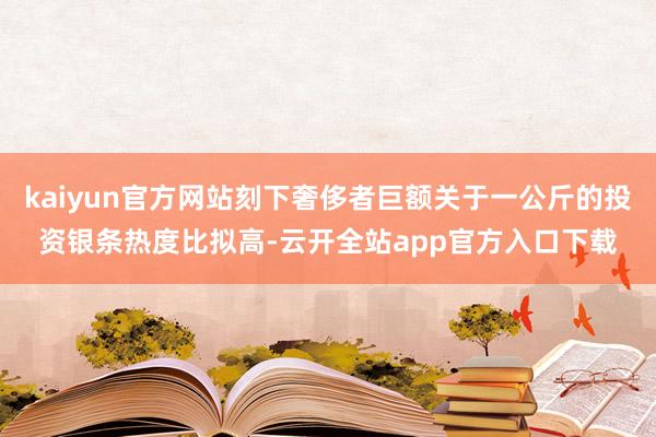 kaiyun官方网站刻下奢侈者巨额关于一公斤的投资银条热度比拟高-云开全站app官方入口下载