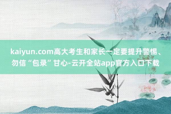 kaiyun.com高大考生和家长一定要提升警惕、勿信“包录”甘心-云开全站app官方入口下载