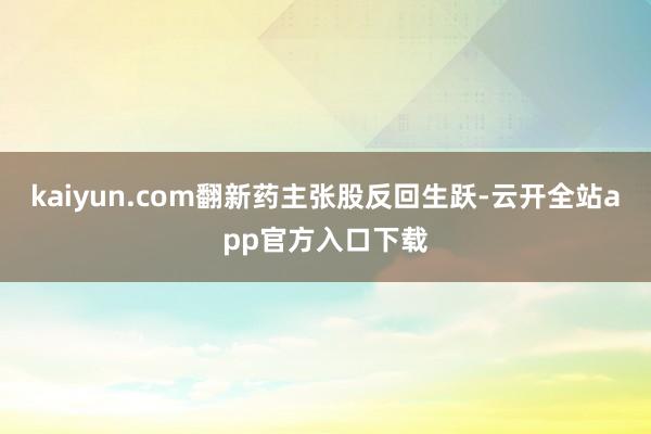 kaiyun.com翻新药主张股反回生跃-云开全站app官方入口下载