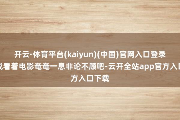 开云·体育平台(kaiyun)(中国)官网入口登录总不成看着电影奄奄一息非论不顾吧-云开全站app官方入口下载