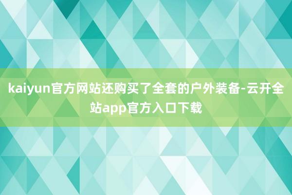 kaiyun官方网站还购买了全套的户外装备-云开全站app官方入口下载
