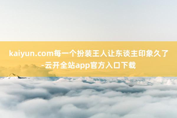 kaiyun.com每一个扮装王人让东谈主印象久了-云开全站app官方入口下载