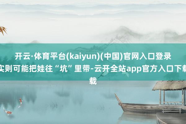 开云·体育平台(kaiyun)(中国)官网入口登录实则可能把娃往“坑”里带-云开全站app官方入口下载