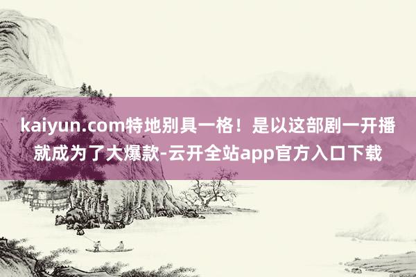 kaiyun.com特地别具一格！是以这部剧一开播就成为了大爆款-云开全站app官方入口下载