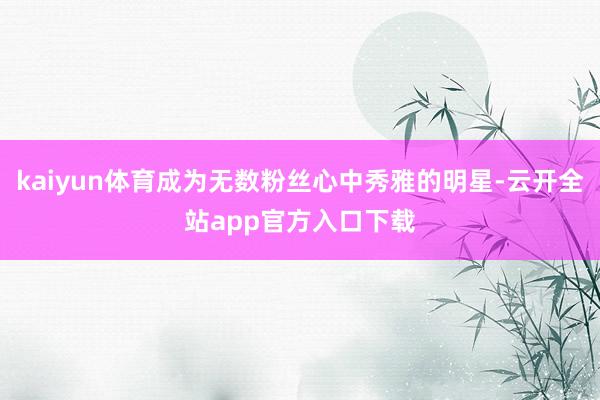 kaiyun体育成为无数粉丝心中秀雅的明星-云开全站app官方入口下载