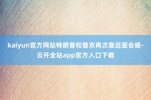 kaiyun官方网站特朗普和普京再次靠近面会晤-云开全站app官方入口下载