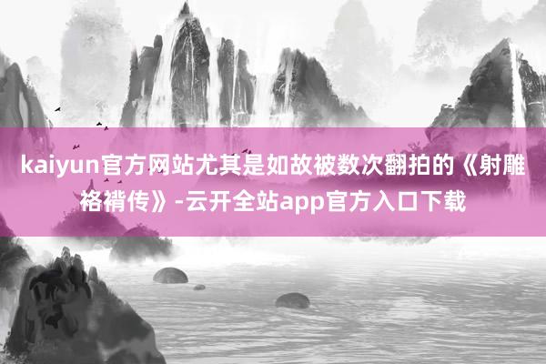 kaiyun官方网站尤其是如故被数次翻拍的《射雕袼褙传》-云开全站app官方入口下载