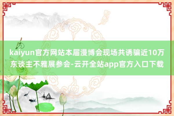 kaiyun官方网站本届漫博会现场共诱骗近10万东谈主不雅展参会-云开全站app官方入口下载
