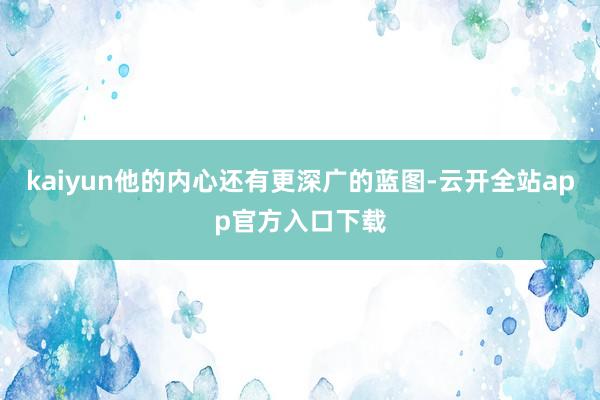 kaiyun他的内心还有更深广的蓝图-云开全站app官方入口下载