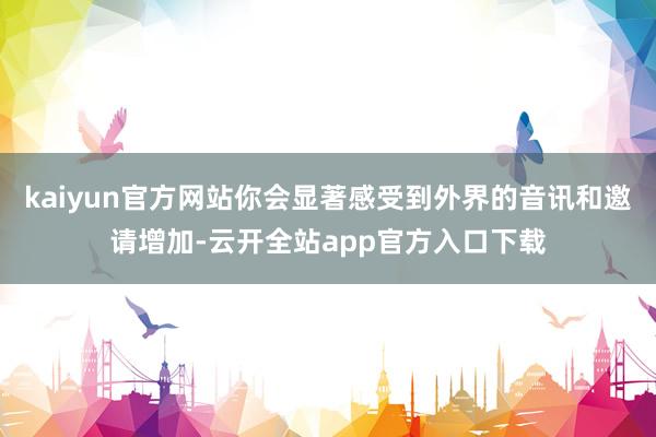 kaiyun官方网站你会显著感受到外界的音讯和邀请增加-云开全站app官方入口下载