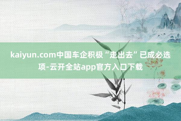 kaiyun.com中国车企积极“走出去”已成必选项-云开全站app官方入口下载