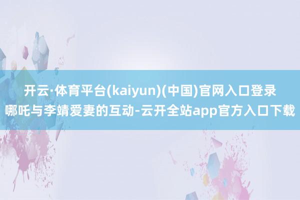 开云·体育平台(kaiyun)(中国)官网入口登录哪吒与李靖爱妻的互动-云开全站app官方入口下载