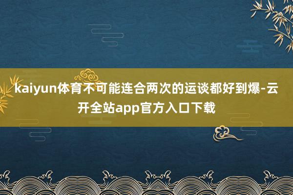 kaiyun体育不可能连合两次的运谈都好到爆-云开全站app官方入口下载