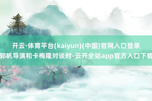 开云·体育平台(kaiyun)(中国)官网入口登录郭帆导演和卡梅隆对谈时-云开全站app官方入口下载