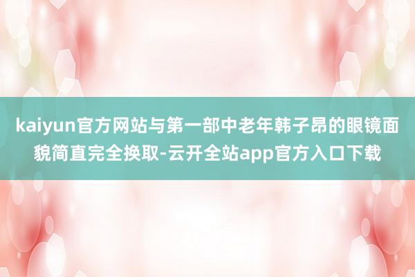 kaiyun官方网站与第一部中老年韩子昂的眼镜面貌简直完全换取-云开全站app官方入口下载